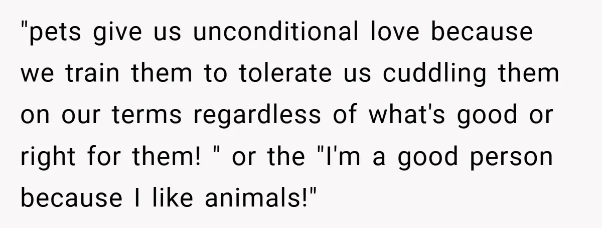 "pets give us unconditional love because we train them to tolerate us cuddling them on our terms regardless of what's good or right for them! " or the "I'm a...