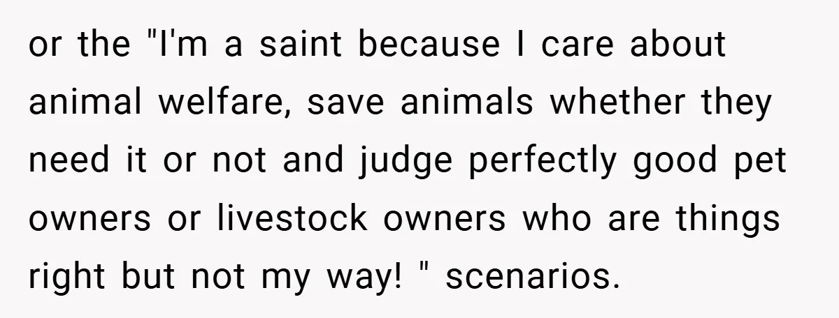 or the "I'm a saint because I care about animal welfare, save animals whether they need it or not and judge perfectly good pet owners or livestock owners who are...