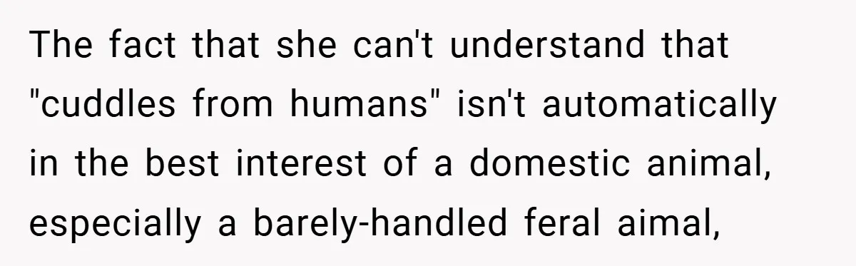 The fact that she can't understand that "cuddles from humans" isn't automatically in the best interest of a domestic animal, especially a barely-handled feral aimal,