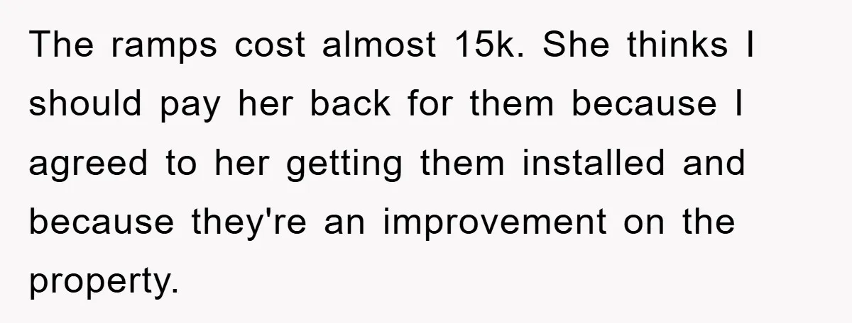 The ramps cost almost 15k. She thinks I should pay her back for them because I agreed to her getting them installed and because they're an improvement on the property.