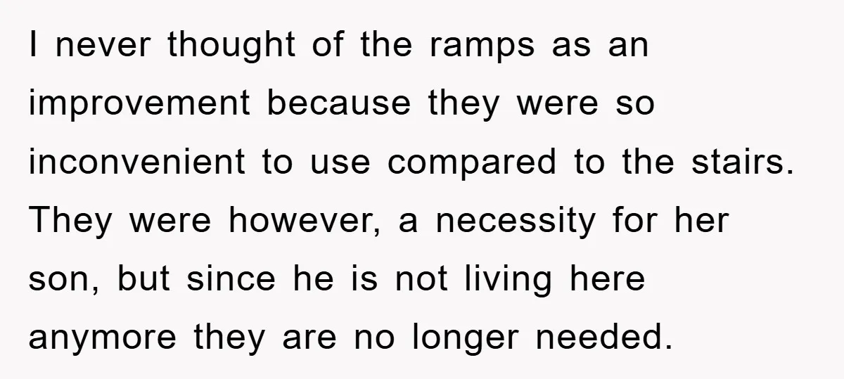 I never thought of the ramps as an improvement because they were so inconvenient to use compared to the stairs. They were however, a necessity for her son, but since...