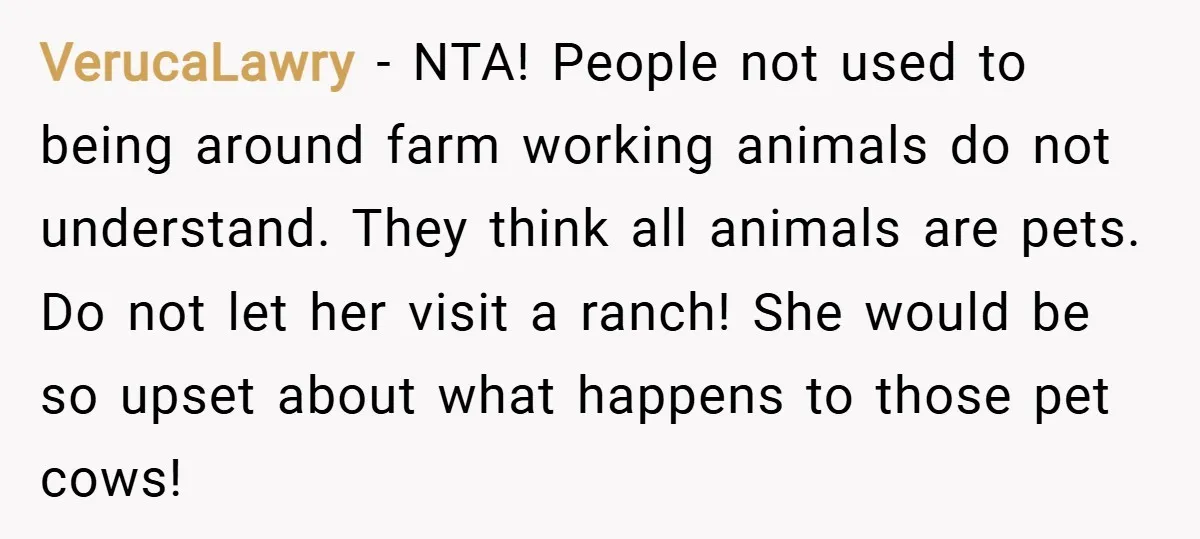 VerucaLawry − NTA! People not used to being around farm working animals do not understand. They think all animals are pets. Do not let her visit a ranch! She would...