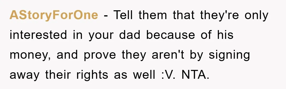 AStoryForOne - Tell them that they're only interested in your dad because of his money, and prove they aren't by signing away their rights as well :V. NTA.