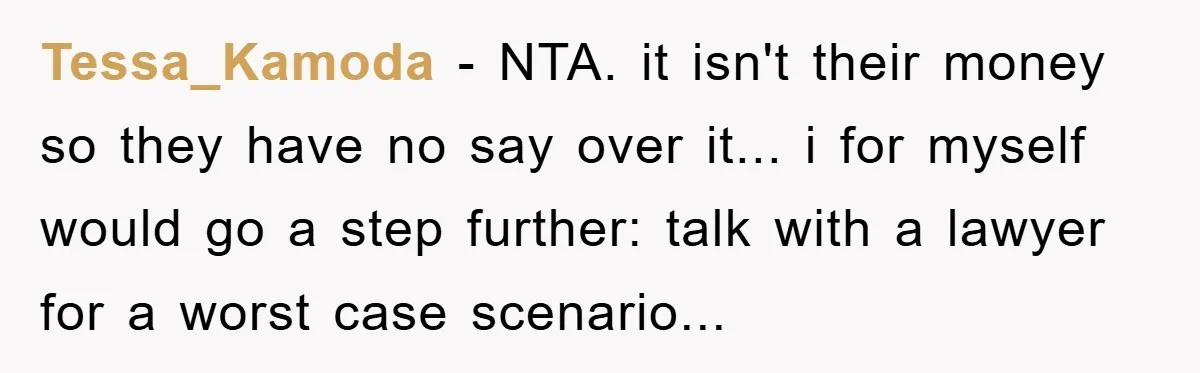 Tessa_Kamoda - NTA. it isn't their money so they have no say over it... i for myself would go a step further: talk with a lawyer for a worst case...