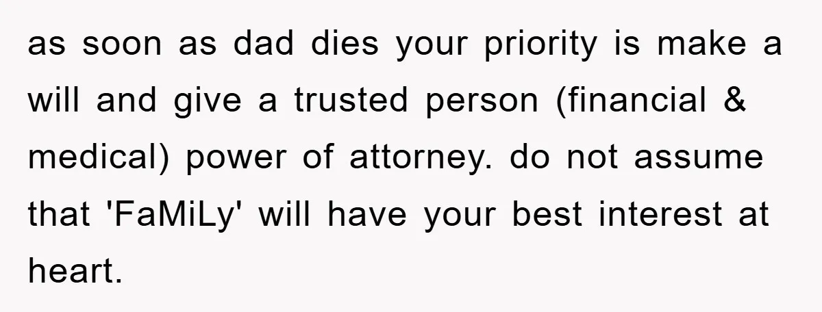as soon as dad dies your priority is make a will and give a trusted person (financial & medical) power of attorney. do not assume that 'FaMiLy' will have your...