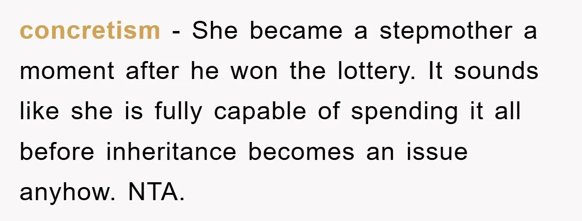 concretism - She became a stepmother a moment after he won the lottery. It sounds like she is fully capable of spending it all before inheritance becomes an issue anyhow....