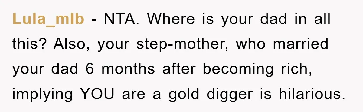 Lula_mlb - NTA. Where is your dad in all this? Also, your step-mother, who married your dad 6 months after becoming rich, implying YOU are a gold digger is hilarious.