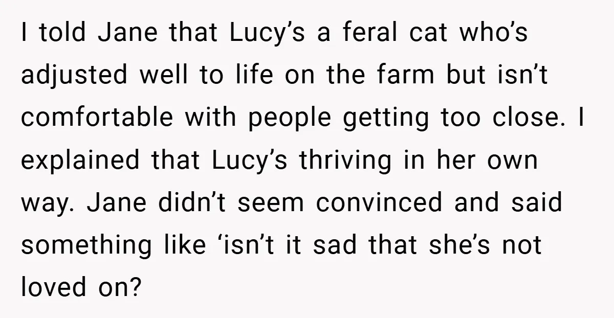 I told Jane that Lucy’s a feral cat who’s adjusted well to life on the farm but isn’t comfortable with people getting too close. I explained that Lucy’s thriving in...