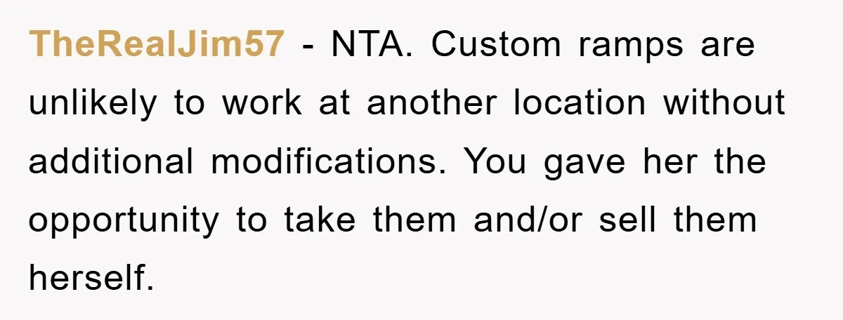 TheRealJim57 − NTA. Custom ramps are unlikely to work at another location without additional modifications. You gave her the opportunity to take them and/or sell them herself.