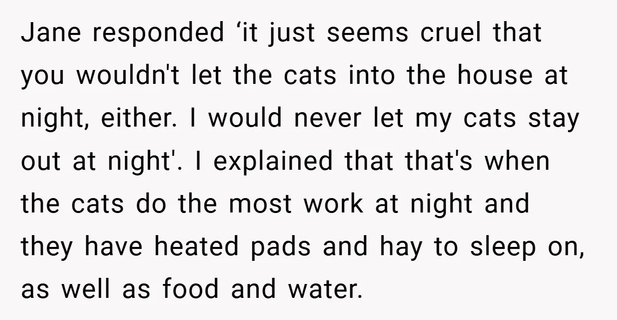 Jane responded ‘it just seems cruel that you wouldn't let the cats into the house at night, either. I would never let my cats stay out at night'. I explained...