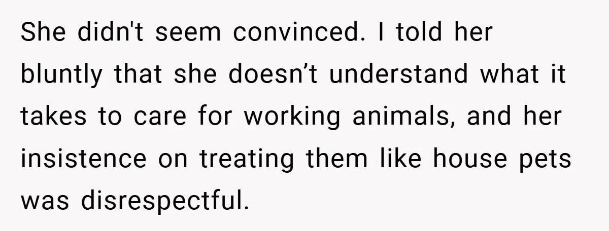 She didn't seem convinced. I told her bluntly that she doesn’t understand what it takes to care for working animals, and her insistence on treating them like house pets was...