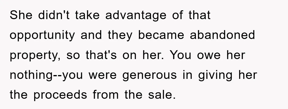 She didn't take advantage of that opportunity and they became abandoned property, so that's on her. You owe her nothing--you were generous in giving her the proceeds from the sale.