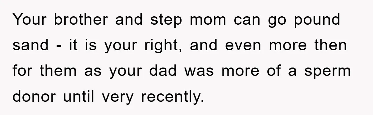 Your brother and step mom can go pound sand - it is your right, and even more then for them as your dad was more of a sperm donor until...