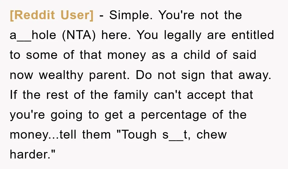 [Reddit User] - Simple. You're not the a__hole (NTA) here. You legally are entitled to some of that money as a child of said now wealthy parent. Do not sign...