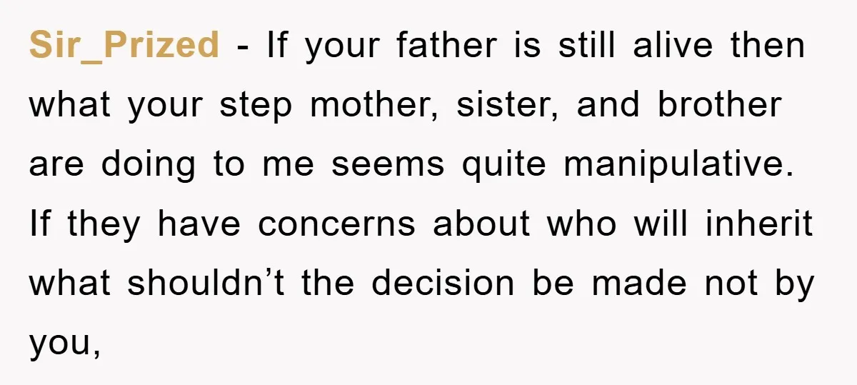 Sir_Prized - If your father is still alive then what your step mother, sister, and brother are doing to me seems quite manipulative. If they have concerns about who will...