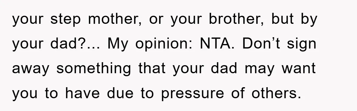 your step mother, or your brother, but by your dad?... My opinion: NTA. Don’t sign away something that your dad may want you to have due to pressure of others.