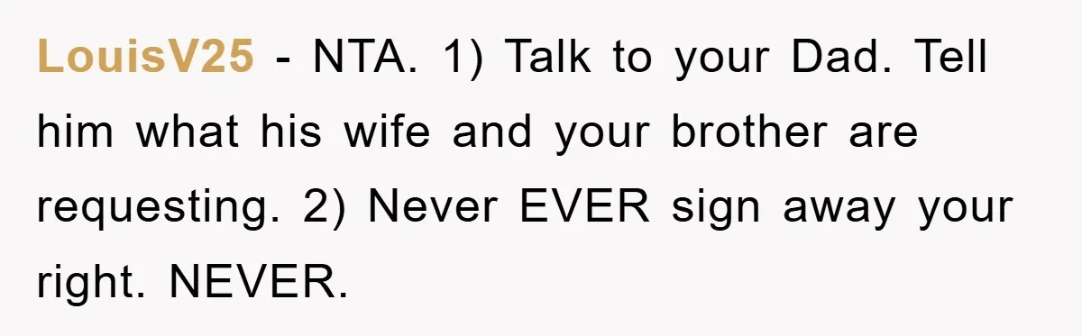 LouisV25 - NTA. 1) Talk to your Dad. Tell him what his wife and your brother are requesting. 2) Never EVER sign away your right. NEVER.