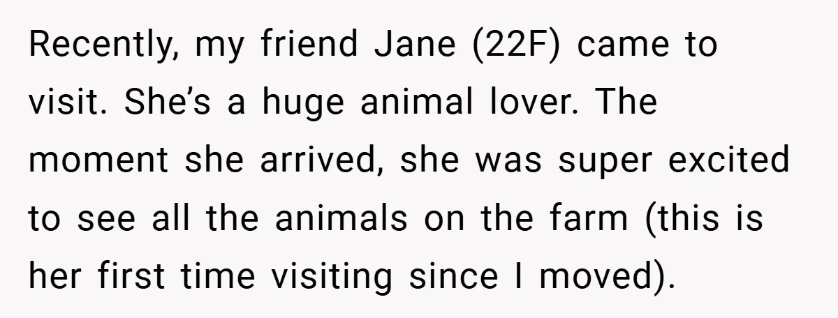 Recently, my friend Jane (22F) came to visit. She’s a huge animal lover. The moment she arrived, she was super excited to see all the animals on the farm (this...