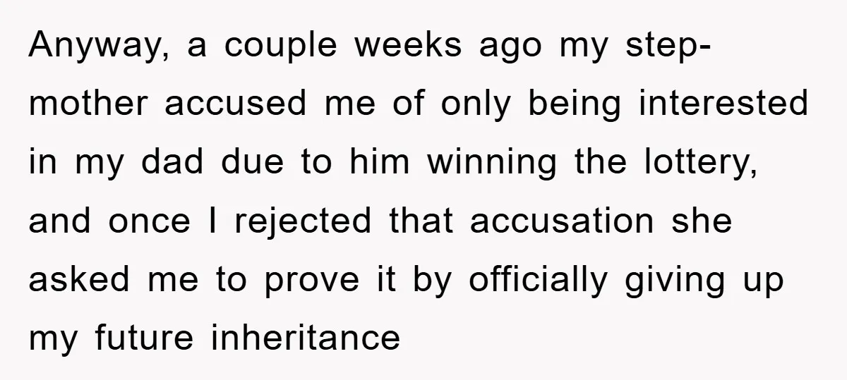 Anyway, a couple weeks ago my step-mother accused me of only being interested in my dad due to him winning the lottery, and once I rejected that accusation she asked...