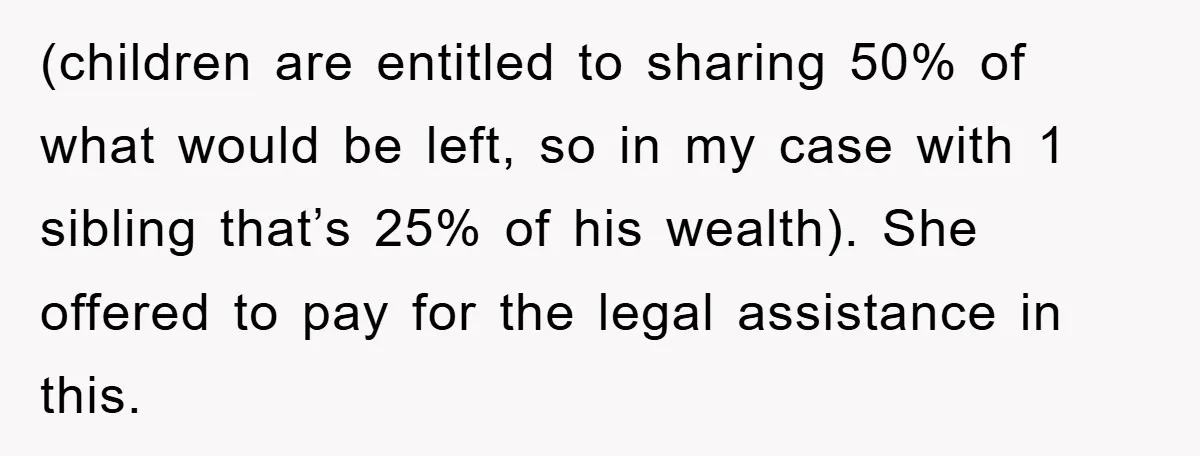 (children are entitled to sharing 50% of what would be left, so in my case with 1 sibling that’s 25% of his wealth). She offered to pay for the legal...