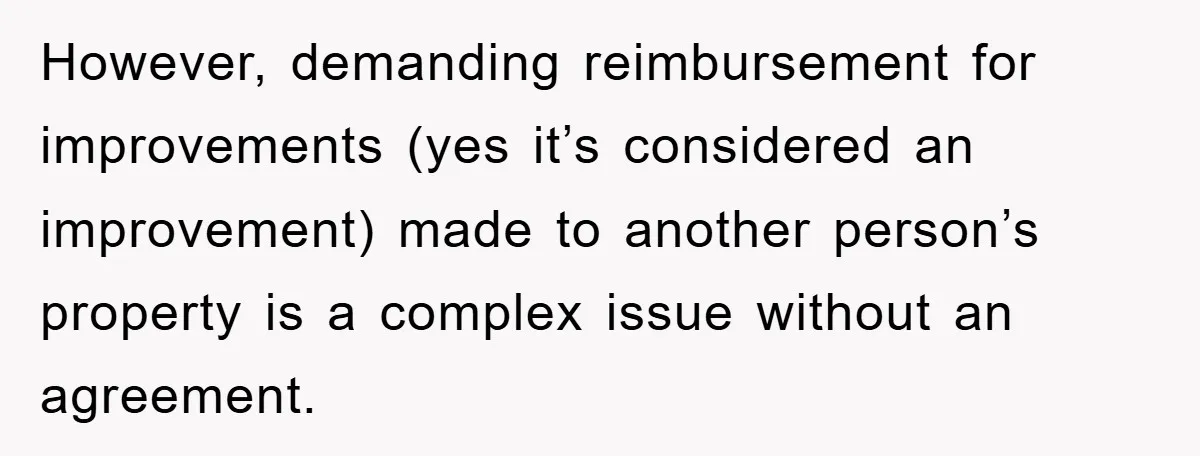 However, demanding reimbursement for improvements (yes it’s considered an improvement) made to another person’s property is a complex issue without an agreement.