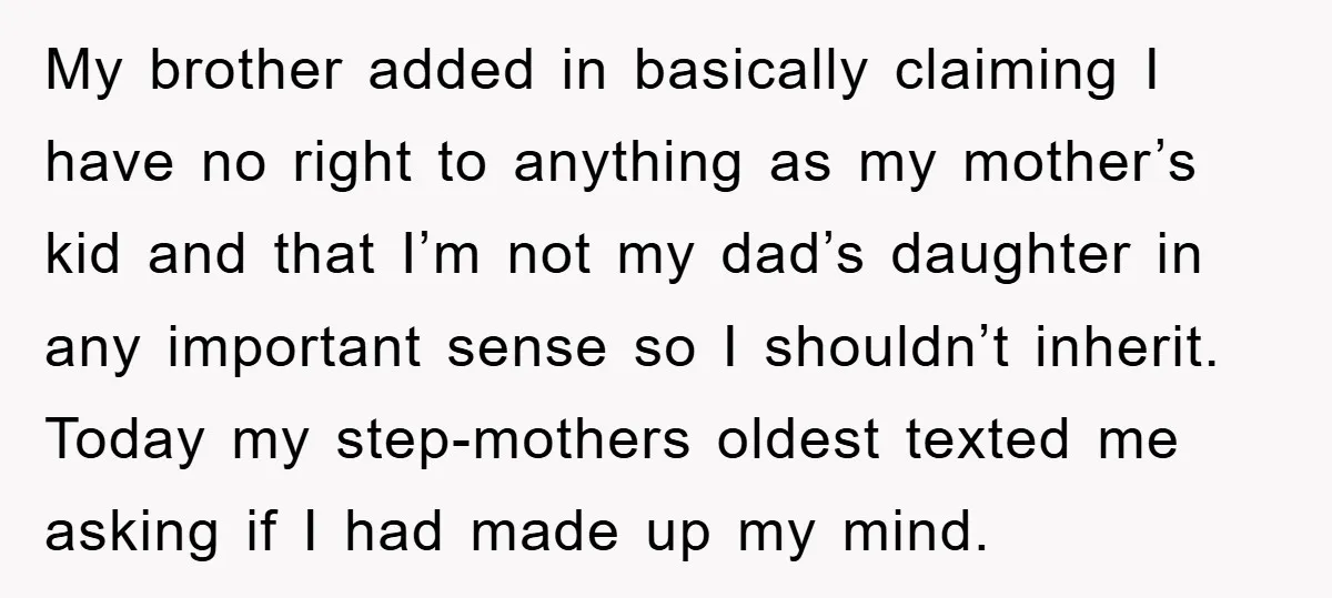 My brother added in basically claiming I have no right to anything as my mother’s kid and that I’m not my dad’s daughter in any important sense so I shouldn’t...