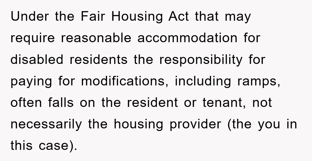 Under the Fair Housing Act that may require reasonable accommodation for disabled residents the responsibility for paying for modifications, including ramps, often falls on the resident or tenant, not necessarily...