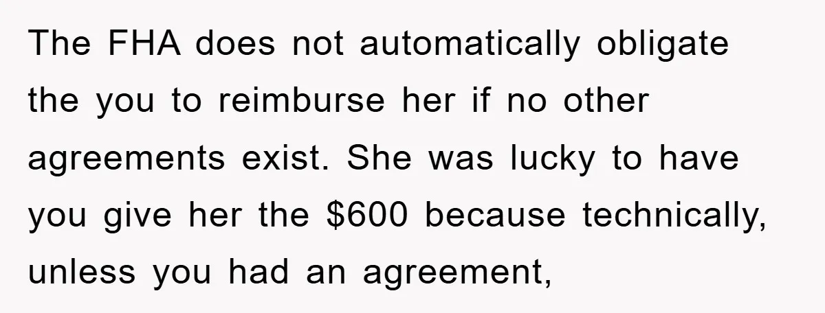The FHA does not automatically obligate the you to reimburse her if no other agreements exist. She was lucky to have you give her the $600 because technically, unless you...