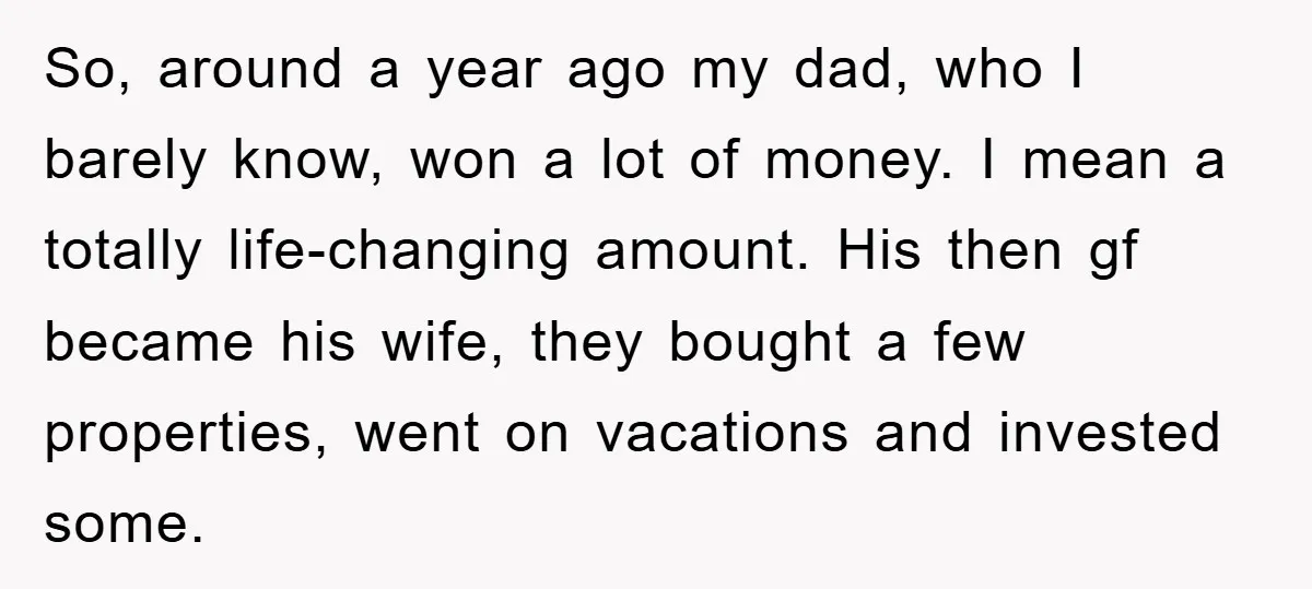So, around a year ago my dad, who I barely know, won a lot of money. I mean a totally life-changing amount. His then gf became his wife, they bought...