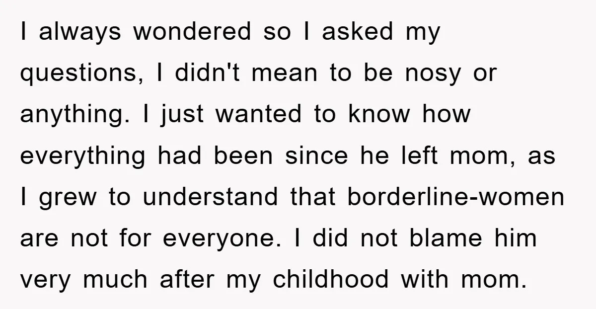 I always wondered so I asked my questions, I didn't mean to be nosy or anything. I just wanted to know how everything had been since he left mom, as...