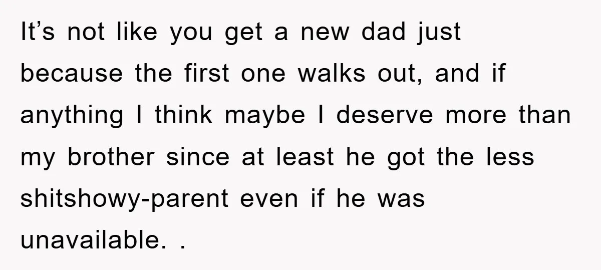 It’s not like you get a new dad just because the first one walks out, and if anything I think maybe I deserve more than my brother since at least...