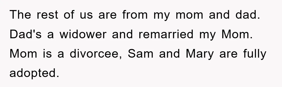 The rest of us are from my mom and dad. Dad's a widower and remarried my Mom. Mom is a divorcee, Sam and Mary are fully adopted.