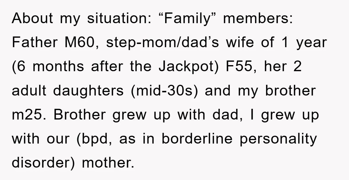 About my situation: “Family” members: Father M60, step-mom/dad’s wife of 1 year (6 months after the Jackpot) F55, her 2 adult daughters (mid-30s) and my brother m25. Brother grew up...