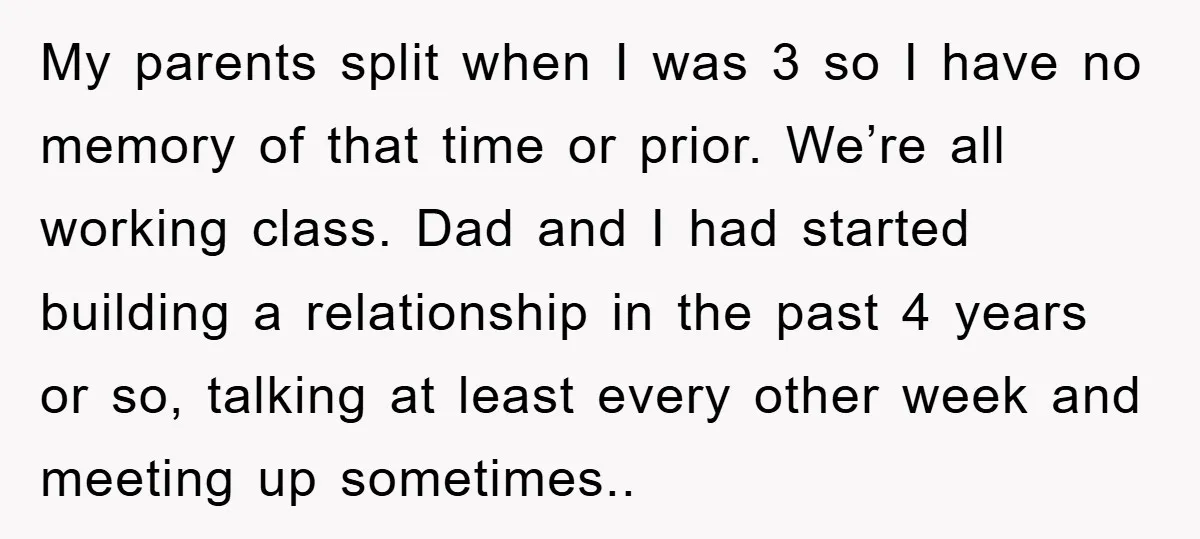 My parents split when I was 3 so I have no memory of that time or prior. We’re all working class. Dad and I had started building a relationship in...