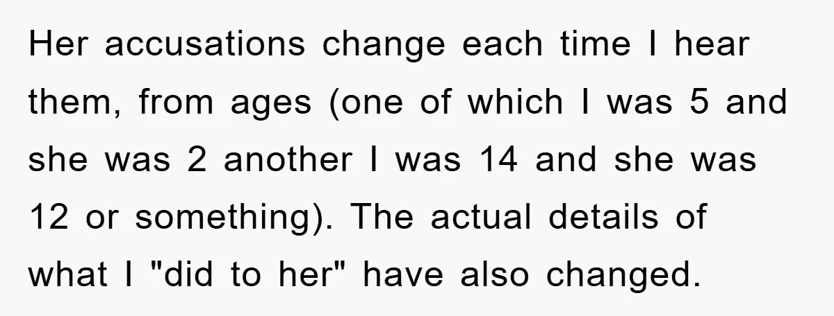 Her accusations change each time I hear them, from ages (one of which I was 5 and she was 2 another I was 14 and she was 12 or something)....