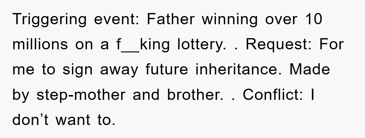 Triggering event: Father winning over 10 millions on a f__king lottery. . Request: For me to sign away future inheritance. Made by step-mother and brother. . Conflict: I don’t want...