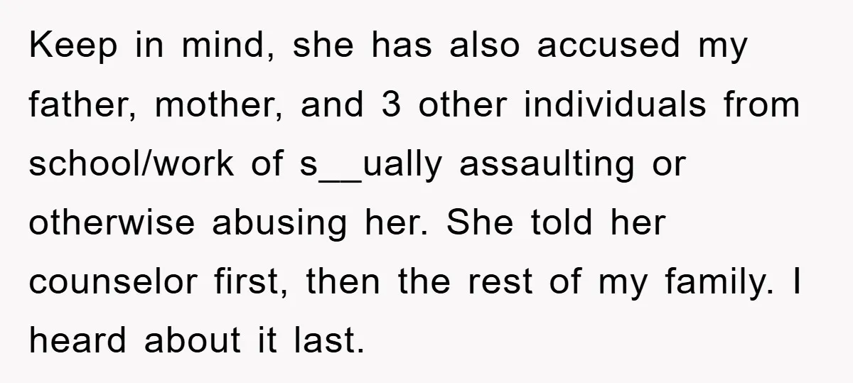 Keep in mind, she has also accused my father, mother, and 3 other individuals from school/work of s__ually assaulting or otherwise abusing her. She told her counselor first, then the...