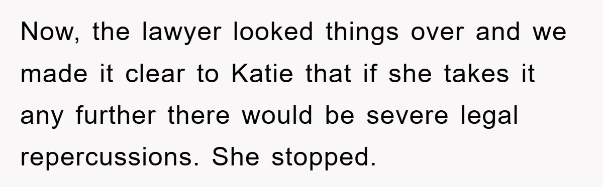 Now, the lawyer looked things over and we made it clear to Katie that if she takes it any further there would be severe legal repercussions. She stopped.