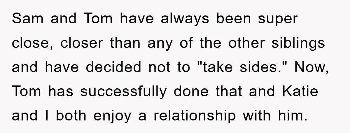 Sam and Tom have always been super close, closer than any of the other siblings and have decided not to "take sides." Now, Tom has successfully done that and Katie...