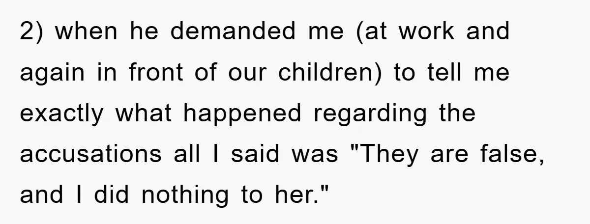 2) when he demanded me (at work and again in front of our children) to tell me exactly what happened regarding the accusations all I said was "They are false,...