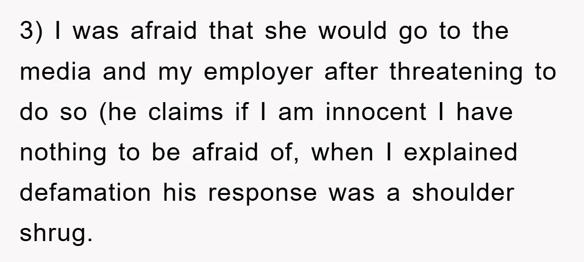 3) I was afraid that she would go to the media and my employer after threatening to do so (he claims if I am innocent I have nothing to be...