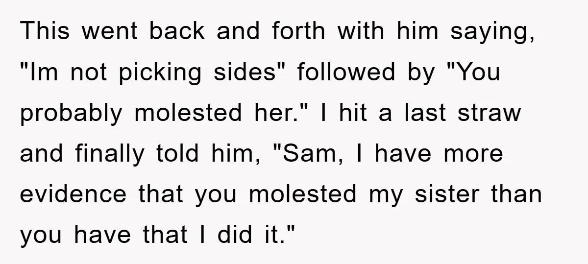 This went back and forth with him saying, "Im not picking sides" followed by "You probably molested her." I hit a last straw and finally told him, "Sam, I have...