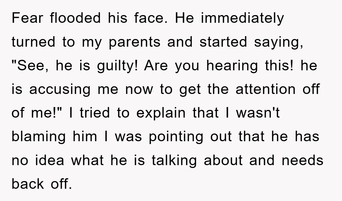 Fear flooded his face. He immediately turned to my parents and started saying, "See, he is guilty! Are you hearing this! he is accusing me now to get the attention...