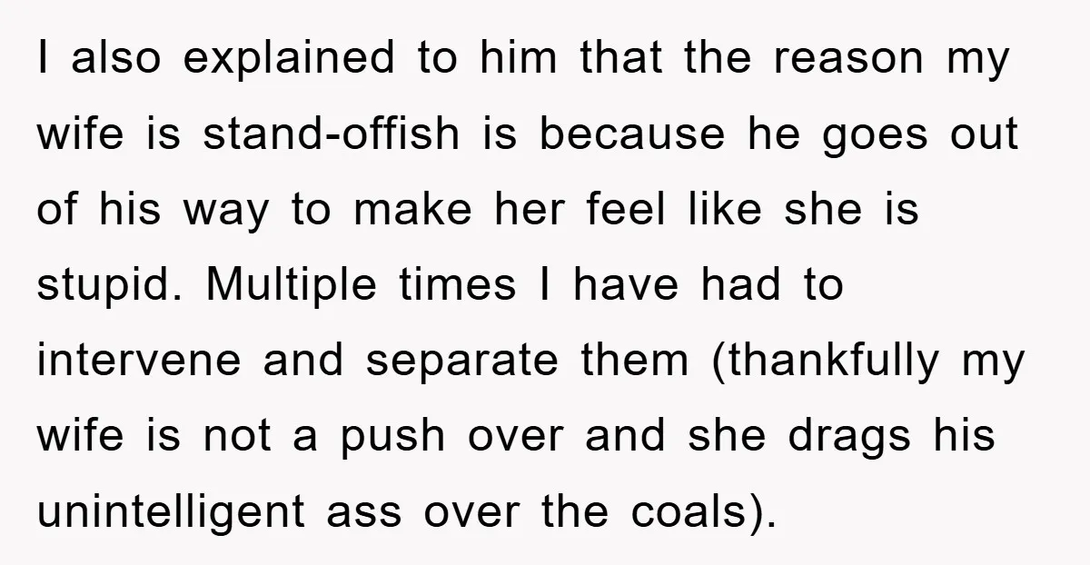 I also explained to him that the reason my wife is stand-offish is because he goes out of his way to make her feel like she is stupid. Multiple times...