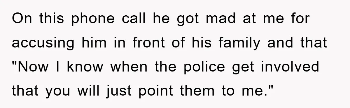 On this phone call he got mad at me for accusing him in front of his family and that "Now I know when the police get involved that you will...