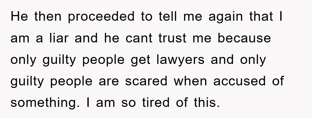 He then proceeded to tell me again that I am a liar and he cant trust me because only guilty people get lawyers and only guilty people are scared when...
