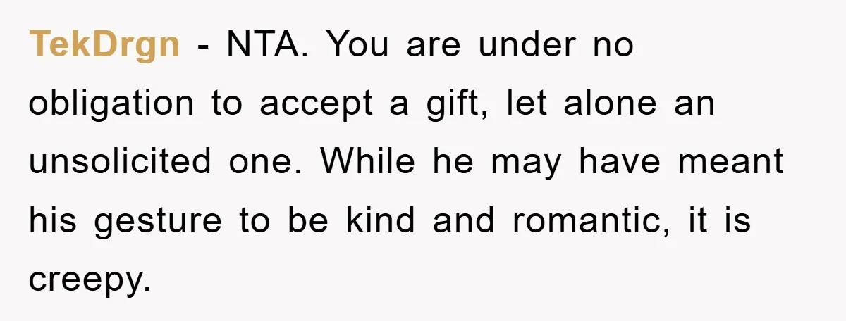 TekDrgn − NTA. You are under no obligation to accept a gift, let alone an unsolicited one. While he may have meant his gesture to be kind and romantic, it...