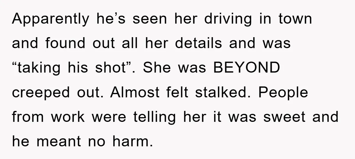 Apparently he’s seen her driving in town and found out all her details and was “taking his shot”. She was BEYOND creeped out. Almost felt stalked. People from work were...