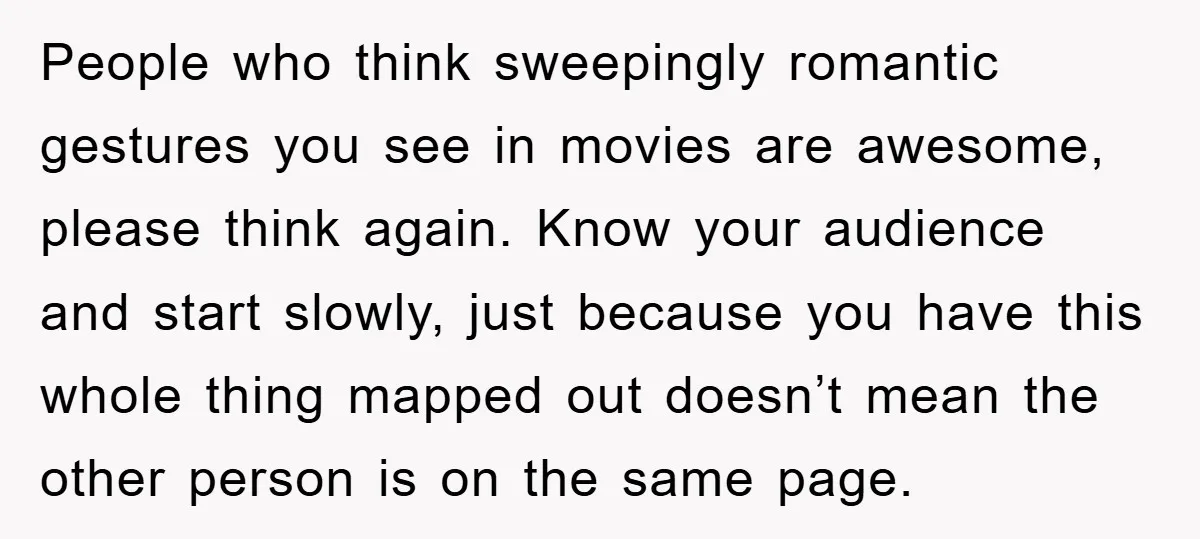 People who think sweepingly romantic gestures you see in movies are awesome, please think again. Know your audience and start slowly, just because you have this whole thing mapped out...