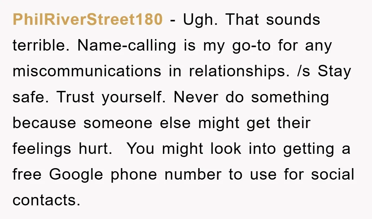 PhilRiverStreet180 − Ugh. That sounds terrible. Name-calling is my go-to for any miscommunications in relationships. /s Stay safe. Trust yourself. Never do something because someone else might get their feelings...
